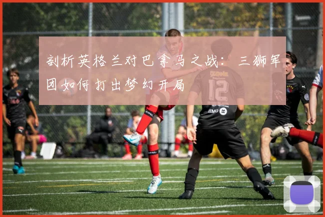 剖析英格兰对巴拿马之战：三狮军团如何打出梦幻开局