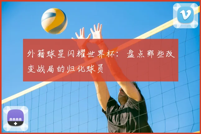 外籍球星闪耀世界杯：盘点那些改变战局的归化球员