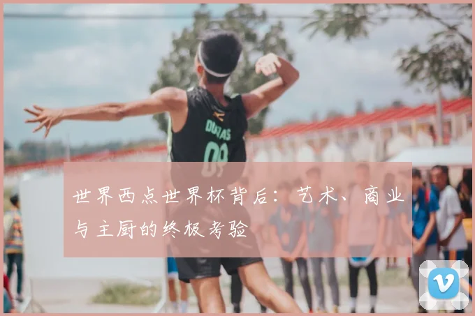 世界西点世界杯背后：艺术、商业与主厨的终极考验