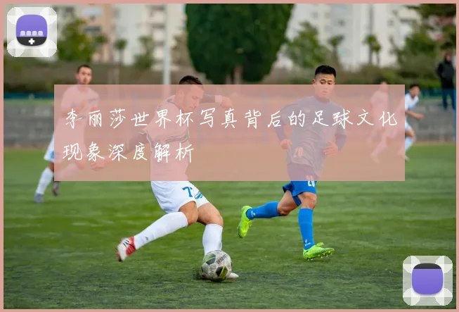 李丽莎世界杯写真背后的足球文化现象深度解析