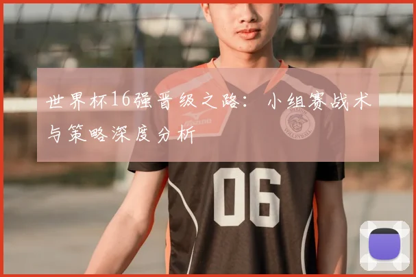 世界杯16强晋级之路:小组赛战术与策略深度分析
