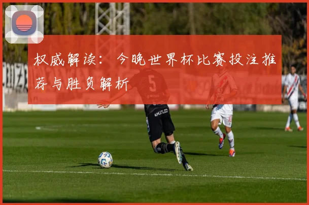权威解读：今晚世界杯比赛投注推荐与胜负解析
