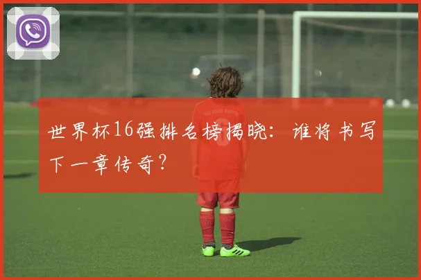 世界杯16强排名榜揭晓:谁将书写下一章传奇?