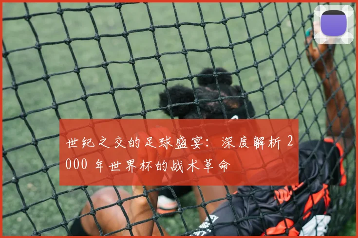 世纪之交的足球盛宴：深度解析 2000 年世界杯的战术革命